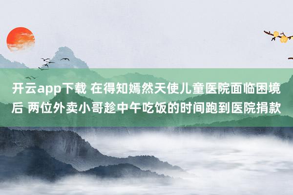 开云app下载 在得知嫣然天使儿童医院面临困境后 两位外卖小哥趁中午吃饭的时间跑到医院捐款