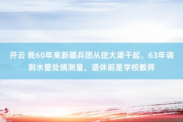 开云 我60年来新疆兵团从挖大渠干起，63年调到水管处搞测量，退休前是学校教师