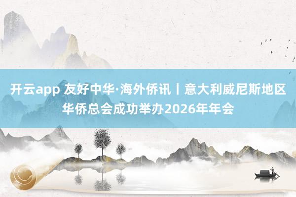 开云app 友好中华·海外侨讯丨意大利威尼斯地区华侨总会成功举办2026年年会