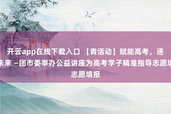 开云app在线下载入口 【青活动】赋能高考，逐梦未来 —团市委举办公益讲座为高考学子精准指导志愿填报
