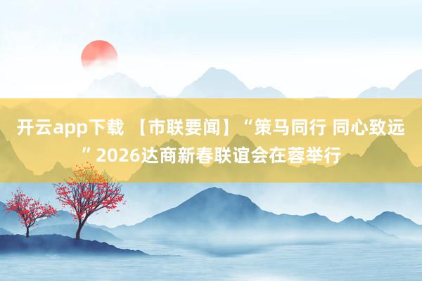 开云app下载 【市联要闻】“策马同行 同心致远”2026达商新春联谊会在蓉举行