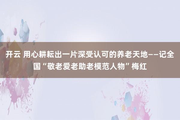 开云 用心耕耘出一片深受认可的养老天地——记全国“敬老爱老助老模范人物”梅红