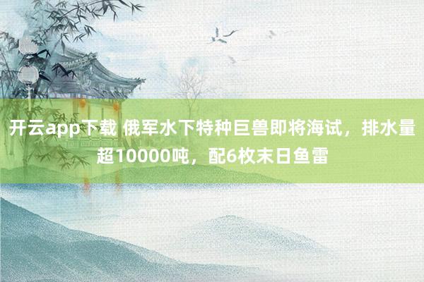 开云app下载 俄军水下特种巨兽即将海试，排水量超10000吨，配6枚末日鱼雷