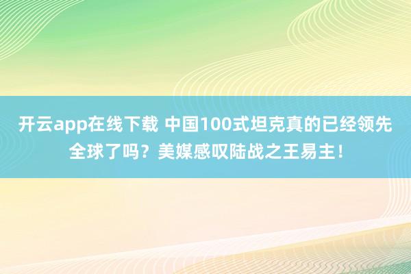 开云app在线下载 中国100式坦克真的已经领先全球了吗？美媒感叹陆战之王易主！