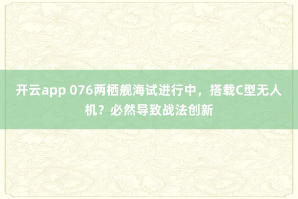开云app 076两栖舰海试进行中,搭载C型无人机?必然导致战法创新