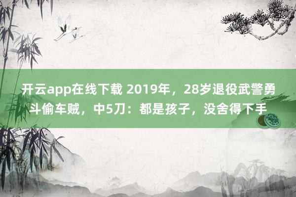 开云app在线下载 2019年,28岁退役武警勇斗偷车贼,中5刀:都是孩子,没舍得下手