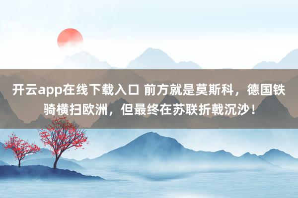 开云app在线下载入口 前方就是莫斯科，德国铁骑横扫欧洲，但最终在苏联折戟沉沙！