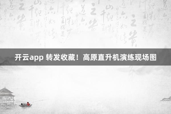 开云app 转发收藏！高原直升机演练现场图