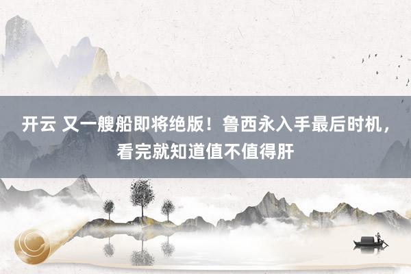 开云 又一艘船即将绝版！鲁西永入手最后时机，看完就知道值不值得肝