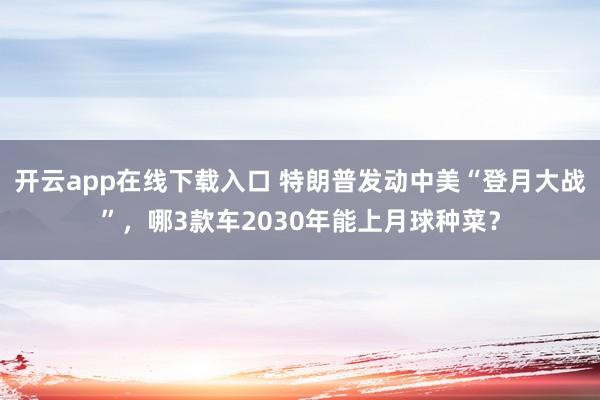 开云app在线下载入口 特朗普发动中美“登月大战”,哪3款车2030年能上月球种菜?