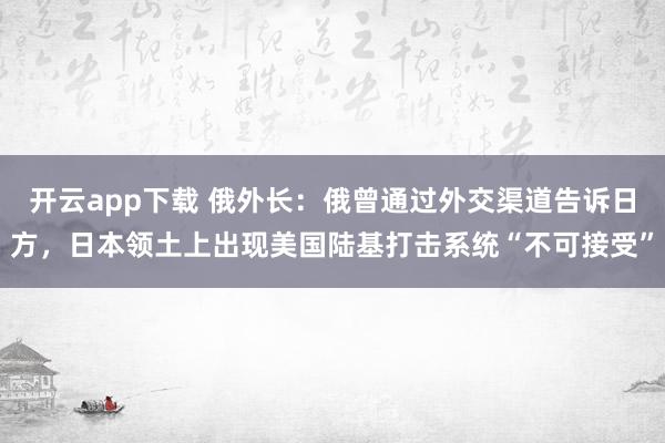 开云app下载 俄外长:俄曾通过外交渠道告诉日方,日本领土上出现美国陆基打击系统“不可接受”