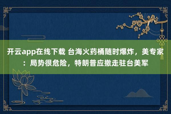 开云app在线下载 台海火药桶随时爆炸,美专家:局势很危险,特朗普应撤走驻台美军