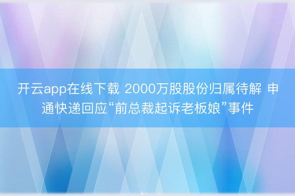 开云app在线下载 2000万股股份归属待解 申通快递回应“前总裁起诉老板娘”事件