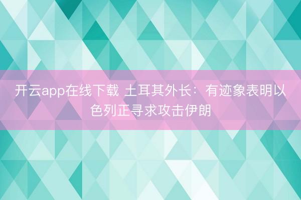 开云app在线下载 土耳其外长：有迹象表明以色列正寻求攻击伊朗
