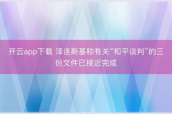 开云app下载 泽连斯基称有关“和平谈判”的三份文件已接近完成