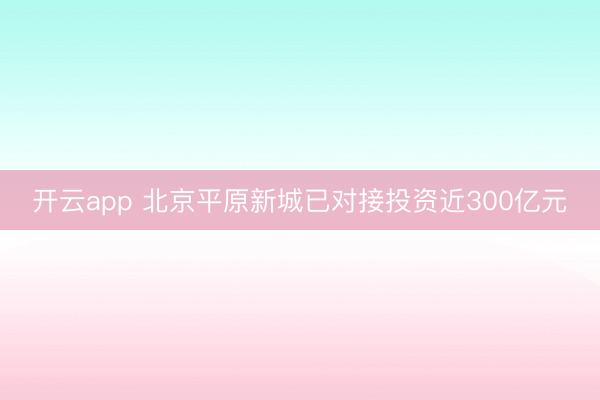 开云app 北京平原新城已对接投资近300亿元
