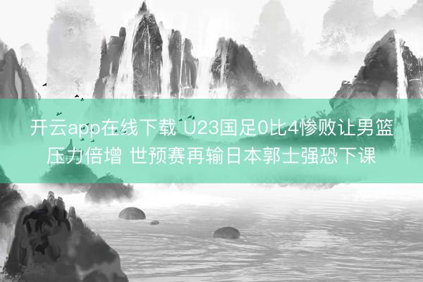开云app在线下载 U23国足0比4惨败让男篮压力倍增 世预赛再输日本郭士强恐下课