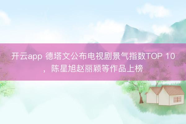 开云app 德塔文公布电视剧景气指数TOP 10,陈星旭赵丽颖等作品上榜