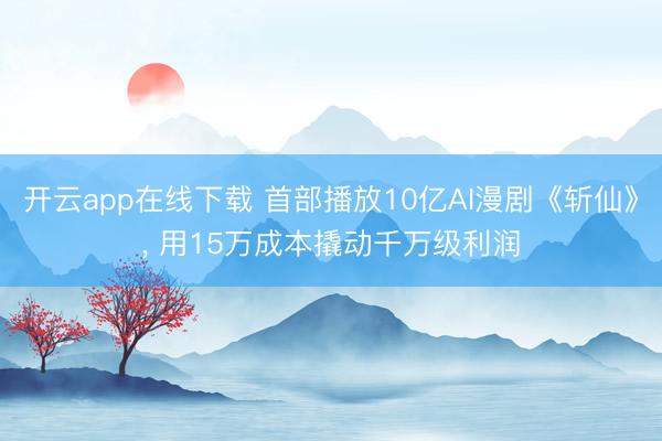 开云app在线下载 首部播放10亿AI漫剧《斩仙》， 用15万成本撬动千万级利润