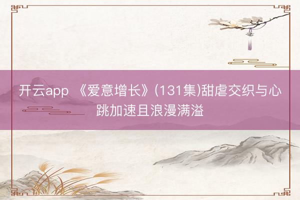 开云app 《爱意增长》(131集)甜虐交织与心跳加速且浪漫满溢