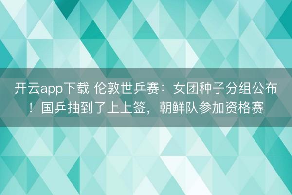 开云app下载 伦敦世乒赛:女团种子分组公布!国乒抽到了上上签,朝鲜队参加资格赛