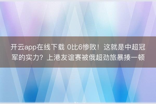 开云app在线下载 0比6惨败！这就是中超冠军的实力？上港友谊赛被俄超劲旅暴揍一顿