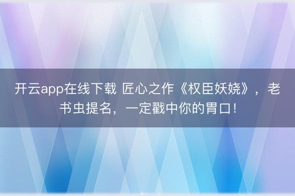 开云app在线下载 匠心之作《权臣妖娆》,老书虫提名,一定戳中你的胃口!