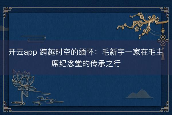 开云app 跨越时空的缅怀：毛新宇一家在毛主席纪念堂的传承之行