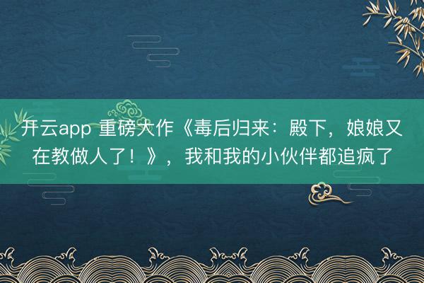 开云app 重磅大作《毒后归来:殿下,娘娘又在教做人了!》,我和我的小伙伴都追疯了