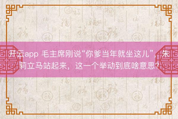 开云app 毛主席刚说“你爹当年就坐这儿”，朱莉立马站起来，这一个举动到底啥意思？