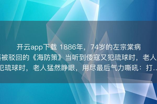 开云app下载 1886年，74岁的左宗棠病榻上气若游丝，手中紧攥被驳回的《海防策》当听到倭寇又犯琉球时，老人猛然睁眼，用尽最后气力嘶吼：打……打回去
