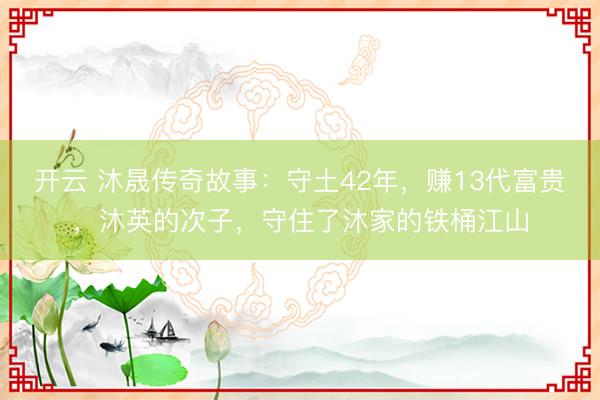 开云 沐晟传奇故事：守土42年，赚13代富贵，沐英的次子，守住了沐家的铁桶江山