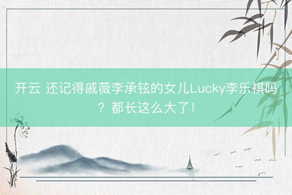 开云 还记得戚薇李承铉的女儿Lucky李乐祺吗？都长这么大了！
