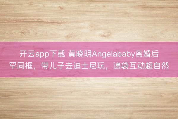 开云app下载 黄晓明Angelababy离婚后罕同框,带儿子去迪士尼玩,递袋互动超自然