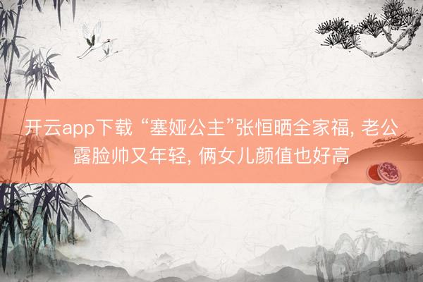 开云app下载 “塞娅公主”张恒晒全家福， 老公露脸帅又年轻， 俩女儿颜值也好高
