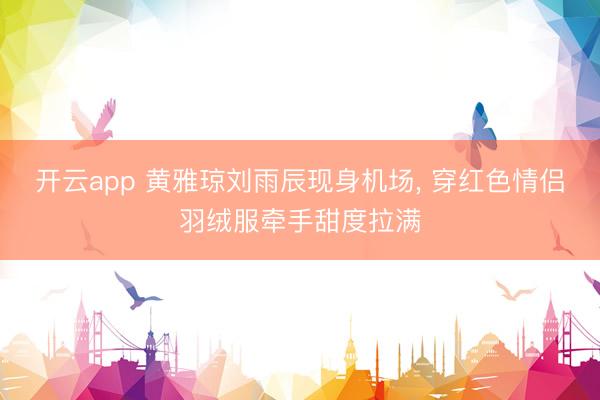 开云app 黄雅琼刘雨辰现身机场，<a href=