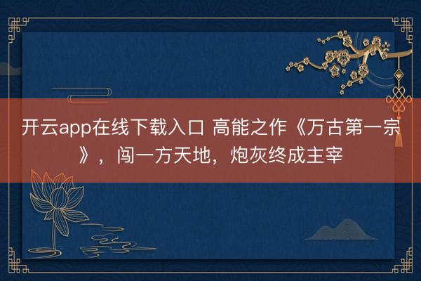 开云app在线下载入口 高能之作《万古第一宗》,闯一方天地,炮灰终成主宰