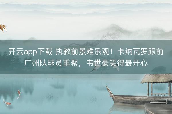 开云app下载 执教前景难乐观！卡纳瓦罗跟前广州队球员重聚，韦世豪笑得最开心