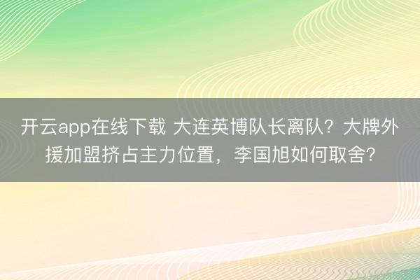 开云app在线下载 大连英博队长离队？大牌外援加盟挤占主力位置，李国旭如何取舍？