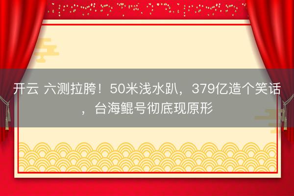 开云 六测拉胯！50米浅水趴，379亿造个笑话，台海鲲号彻底现原形