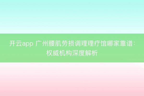 开云app 广州腰肌劳损调理理疗馆哪家靠谱:权威机构深度解析
