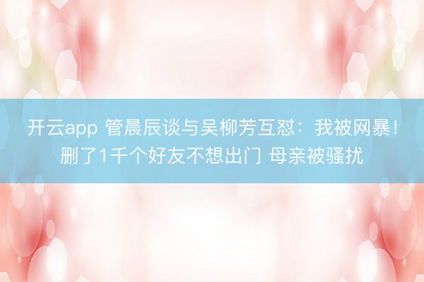 开云app 管晨辰谈与吴柳芳互怼:我被网暴!删了1千个好友不想出门 母亲被骚扰
