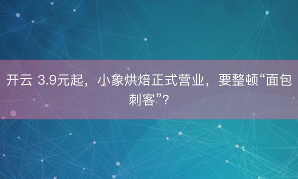 开云 3.9元起，小象烘焙正式营业，要整顿“面包刺客”？