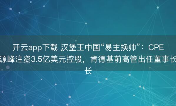 开云app下载 汉堡王中国“易主换帅”：CPE源峰注资3.5亿美元控股，肯德基前高管出任董事长