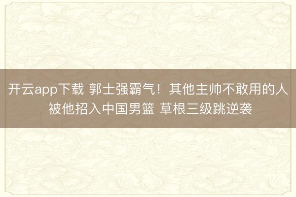开云app下载 郭士强霸气！其他主帅不敢用的人 被他招入中国男篮 草根三级跳逆袭