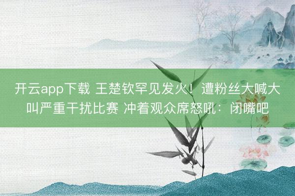 开云app下载 王楚钦罕见发火！遭粉丝大喊大叫严重干扰比赛 冲着观众席怒吼：闭嘴吧