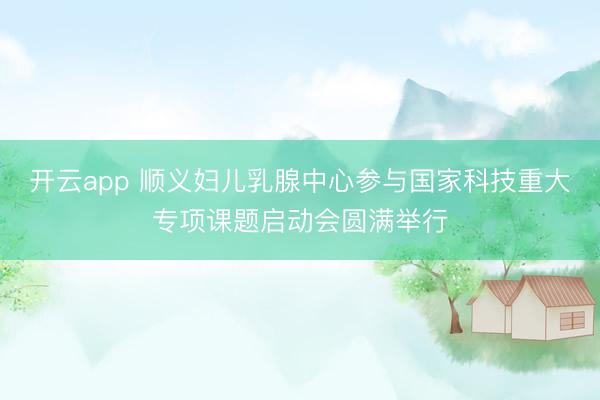 开云app 顺义妇儿乳腺中心参与国家科技重大专项课题启动会圆满举行