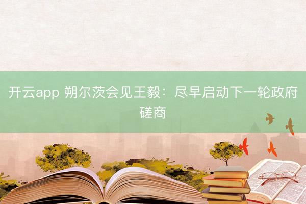 开云app 朔尔茨会见王毅：尽早启动下一轮政府磋商