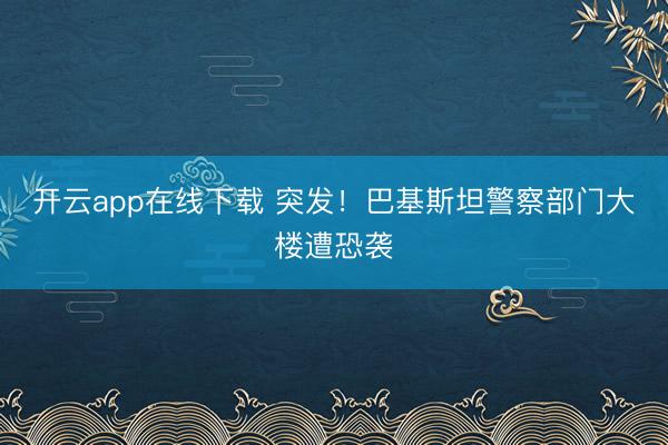 开云app在线下载 突发!巴基斯坦警察部门大楼遭恐袭