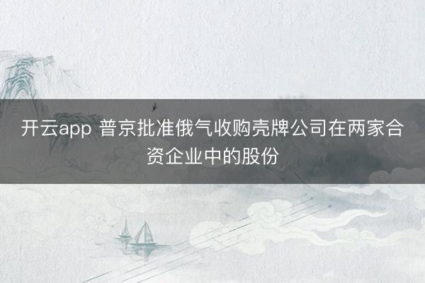 开云app 普京批准俄气收购壳牌公司在两家合资企业中的股份